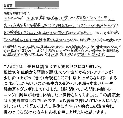 こんにちは！先日は講演会で大変お世話になりました。私は30年位前から腎臓を悪くして５年位前からクレアチニンが少しずつ上がってきて（今現在3.7）これ以上上がらない様にする
にはどうしたらいいのか先生方の話を少しも漏らすまいと一生懸命耳をダンボにしていました。話を聞いている間に内臓トレーニングに興味がわき、体験したい気持ちになりました。この講演会
は大変貴重なものでしたので、同じ病気で苦しんでいる人にも話をしてみたいと思いました。