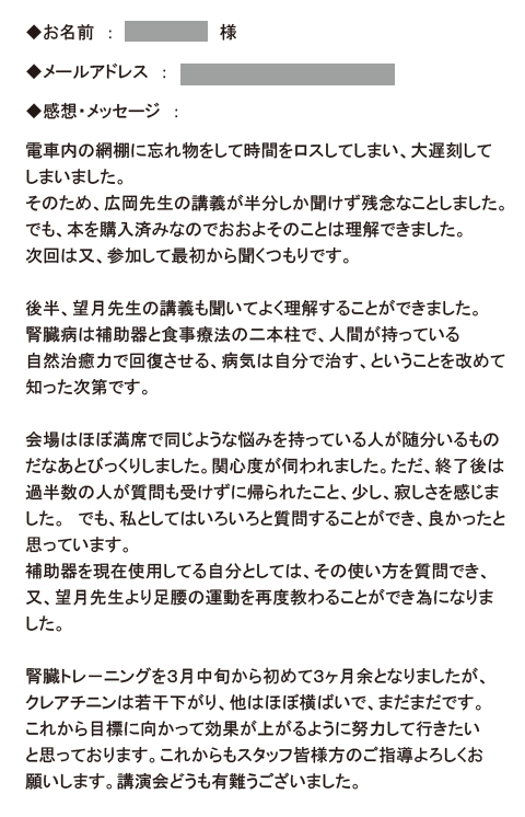 電車内の網棚に忘れ物をして時間をロスしてしまい、大遅刻してしまいました。
そのため、広岡先生の講義が半分しか聞けず残念なことしました。でも、本を購入済
みなのでおおよそのことは理解できました。次回は又、参加して最初から聞くつもり
です。
後半、望月先生の講義も聞いてよく理解することができました。腎臓病は補助器と食
事療法の二本柱で、人間が持っている自然治癒力で回復させる、病気は自分で治す、ということを改めて知った次第です。
会場はほぼ満席で同じような悩みを持っている人が随分いるものだなあとびっくりし
ました。関心度が伺われました。ただ、終了後は過半数の人が質問も受けずに帰られ
たこと、少し、寂しさを感じました。　でも、私としてはいろいろと質問することが
でき、良かったと思っています。
補助器を現在使用してる自分としては、その使い方を質問でき、又、望月先生より足
腰の運動を再度教わることができ為になりました。
腎臓トレ－ニングを３月中旬から初めて３ヶ月余となりましたが、クレアチニンは若
干下がり、他はほぼ横ばいで、まだまだです。これから目標に向かって効果が上がる
ように努力して行きたいと思っております。