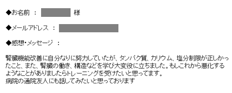 腎臓機能改善に自分なりに努力していたが、タンパク質、カリウム、塩分制限が正しかったこと、また、腎臓の働き、構造などを学び大変役に立ちました。もしこれから悪化するようなことがありましたらトレーニングを受けたいと思ってます。病院の通院友人にも話してみたいと思っております。