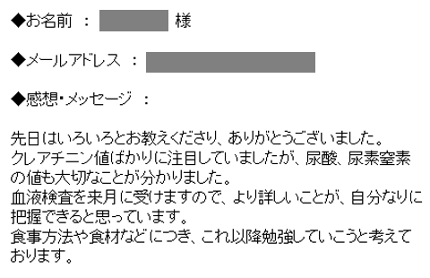 先日はいろいろとお教えくださり、ありがとうございました。クレアチニン値ばかりに注目していましたが、尿酸、尿素窒素の値も大切なことが分かりました。血液検査を来月に受けますので、より詳しいことが、自分なりに把握できると思っています。食事方法や食材などにつき、これ以降勉強していこうと考えております。