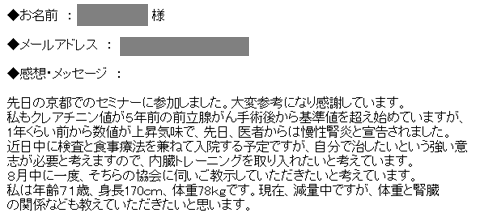 先日の京都でのセミナーに参加しました。大変参考になり感謝しています。私もクレアチニン値が５年前の前立腺がん手術後から基準値を超え始めていますが、
1年くらい前から数値が上昇気味で、先日、医者からは慢性腎炎と宣告されました。近日中に検査と食事療法を兼ねて入院する予定ですが、自分で治したいという強い意
志が必要と考えますので、内臓トレーニングを取り入れたいと考えています。８月中に一度、そちらの協会に伺いご教示していただきたいと考えています。
私は年齢７１歳、身長170ｃｍ、体重78ｋｇです。現在、減量中ですが、体重と腎臓の関係なども教えていただきたいと思います。
