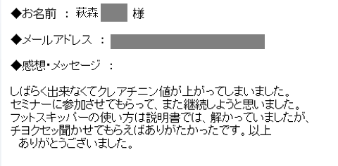 しばらく出来なくてクレアチニン値が上がってしまいました。セミナーに参加させてもらって、また継続しようと思いました。
フットスキッパーの使い方は説明書では、解かっていましたが、チヨクセッ聞かせてもらえばありがたかったです。以上
　ありがとうございました。