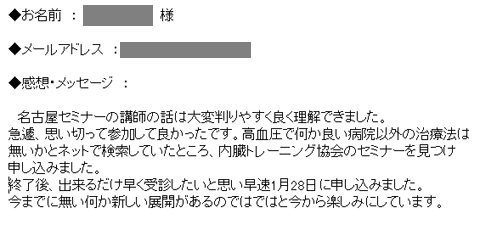 　名古屋セミナーの講師の話は大変判りやすく良く理解できました。急遽、思い切って参加して良かったです。高血圧で何か良い病院以外の治療法は無いかとネットで検索していたところ、内臓トレーニング協会のセミナーを見つけ申し込みました。終了後、出来るだけ早く受診したいと思い早速1月28日に申し込みました。今までに無い何か新しい展開があるのではではと今から楽しみにしています。