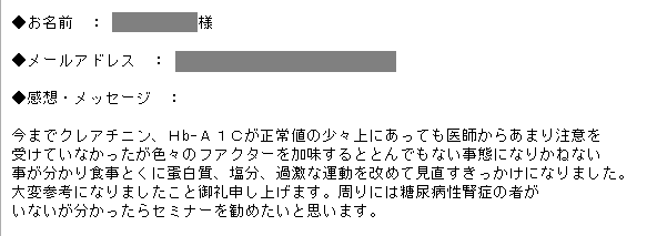 今までクレアチニン、Ｈb-Ａ１Ｃが正常値の少々上にあっても医師からあまり注意を受けていなかったが色々のフアクターを加味するととんでもない事態になりかねない
事が分かり食事とくに蛋白質、塩分、過激な運動を改めて見直すきっかけになりました。大変参考になりましたこと御礼申し上げます。周りには糖尿病性腎症の者がいないが分かったらセミナーを勧めたいと思います。