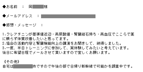 1.クレアチニンが基準値近辺・高尿酸値・腎臓結石持ち・高血圧でここらで薬に頼らず体質改善したいと思ってます。2.協会の活動内容と腎臓機能向上の講演をお聞きして、納得しました。3.一度、半日トレーニングに参加して、実体験してみたいと考えています。後日に希望日程でメールさせて貰いますので宜しくお願います。《その他》自宅は奈良県奈良市ですので午後の部で日帰り新幹線で可能かを調査中です。