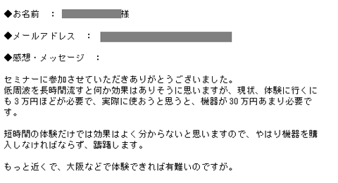 セミナーに参加させていただきありがとうございました。低周波を長時間流すと何か効果はありそうに思いますが、現状、体験に行くにも3万円ほどが必要で、実際に使おうと思うと、機器が30万円あまり必要です。短時間の体験だけでは効果はよく分からないと思いますので、やはり機器を購入しなければならず、躊躇します。もっと近くで、大阪などで体験できれば有難いのですが。