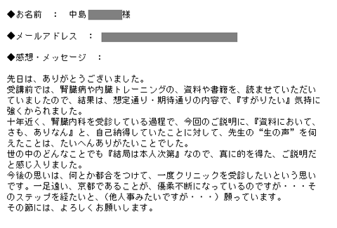 先日は、ありがとうございました。受講前では、腎臓病や内臓トレーニングの、資料や書籍を、読ませていただいていましたので、結果は、想定通り・期待通りの内容で、『すがりたい』気持に強くかられました。十年近く、腎臓内科を受診している過程で、今回のご説明に、『資料において、さも、ありなん』と、自己納得していたことに対して、先生の“生の声”を伺えたことは、たいへんありがたいことでした。世の中のどんなことでも『結局は本人次第』なので、真に的を得た、ご説明だと感じ入りました。今後の思いは、何とか都合をつけて、一度クリニックを受診したいという思いです。一足遠い、京都であることが、優柔不断になっているのですが・・・そのステップを経たいと、（他人事みたいですが・・・）願っています。その節には、よろしくお願いします。
