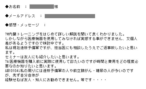 内臓トレ―二ングをはじめて詳しい解説を聞いて良くわかりました。しかしながら医療機器を使用してみなければ実感する事ができません、又個人差があるようですので検討中です。私は現在透析予備軍ですが、担当医にも相談したうえでご返事致したいと思います。
セミナーは友人にも紹介したいと思います。医療機器を購入前に実際に使用して診たいのですが時間と費用をどの程度必要なのか知りたいと思います。私の周りには透析予備軍の人や前立腺がん・糖尿の人が多いのですが、先ず自分自体が経験せねば友人・知人にお勧めできません。