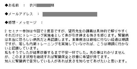 セミナー参加は今回で2度目ですが、望月先生の講義は具体的で解りやすくそれだけにトレーニング実施者として身が引き締まる怖さを感じます。腎臓病は本当に恐ろしい病気だと再認識します。食事療法は厳格に行ない経過は順調ですが、若しも内蔵トレーニングを実施していなければ、こうは順調に行かないと認識しています。私もそうでしたが結果改善するまで不安一杯でした。先の事はわかりませんが、このまま状態を継続すれば腎臓保全と改善に希望が持てます。知人に腎臓病で苦労している人があれば良さを知らせてあげたいと思います。