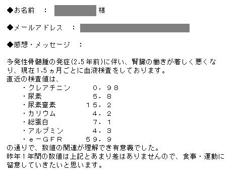 多発性骨髄腫の発症(2.5年前)に伴い、腎臓の働きが著しく悪くなり、現在1.5ヵ月ごとに血液検査をしております。直近の検査値は、・クレアチニン０．９８・尿酸５．８・尿素窒素１５．２・カリウム４．２・総蛋白７．１・アルブミン４．３・ｅ－ＧＦＲ５９．９の通りで、数値の関連が理解でき有意義でした。昨年1年間の数値は上記とあまり差はありませんので、食事・運動に留意していきたいと思います。