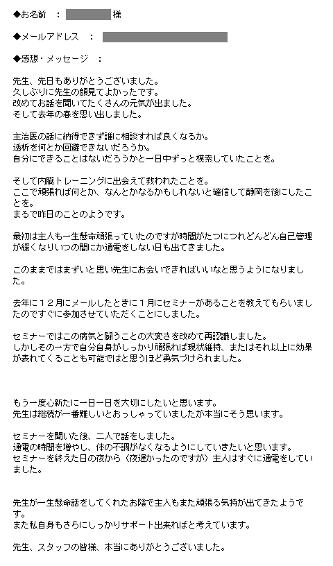 主治医の話に納得できず誰に相談すれば良くなるか。透析を何とか回避できないだろうか。自分にできることはないだろうかと一日中ずっと模索していたことを。そして内臓トレーニングに出会えて救われたことを。ここで頑張れば何とか、なんとかなるかもしれないと確信して静岡を後にしたことを。まるで昨日のことのようです。最初は主人も一生懸命頑張っていたのですが時間がたつにつれどんどん自己管理が緩くなりいつの間にか通電をしない日も出てきました。このままではまずいと思い先生にお会いできればいいなと思うようになりました。去年に１２月にメールしたときに１月にセミナーがあることを教えてもらいましたのですぐに参加させていただくことにしました。セミナーではこの病気と闘うことの大変さを改めて再認識しました。しかしその一方で自分自身がしっかり頑張れば現状維持、またはそれ以上に効果が表れてくることも可能ではと思うほど勇気づけられました。もう一度心新たに一日一日を大切にしたいと思います。先生は継続が一番難しいとおっしゃっていましたが本当にそう思います。セミナーを聞いた後、二人で話をしました。通電の時間を増やし、体の不調がなくなるようにしていきたいと思います。セミナーを終えた日の夜から（夜遅かったのですが）主人はすぐに通電をしていました。先生が一生懸命話をしてくれたお陰で主人もまた頑張る気持が出てきたようです。また私自身もさらにしっかりサポート出来ればと考えています。先生、スタッフの皆様、本当にありがとうございました。