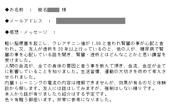 軽い脳梗塞を起こし、クレアチニン値が1.09と言われ腎臓の事が心配と言われ。又、友人が透析を20年以上行っているのと、他の人が、糖尿病で腎臓の事を心配している話を聞き、腎臓・透析とはどんなことかと思い講習を受けました。人間の血流が、全ての身体の要因と言う事を教えて頂き、血流、血圧が全てに影響していることを知りました。生活習慣、運動の大切さを改めて考えさせられました。内臓トレーニングの電流の内容は理解できませんが、効果が有るのだと体験談から察します。