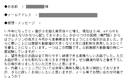 1.今年になってＣｒ値が３を超え毎月徐々に増え、現在は3.46、eＦＧＲも14.5台となりかなり心配しておりました。かかりつけの医師（専門医）からはクレメジンの処方と今月から食事療法をするようにとの指示が出ました。さらに悪いことには腹部大動脈瘤が大きくなり8月に造影剤を使用した３ＤＣＴを撮ることになっています。一つはこの問題です。以前胸部大動脈瘤の時に一度経験していますが・・・<br />
２．望月先生のお話は全て判りやすく納得できる素晴らしいお話でした。ただお話が早くメモも取れないありさまで残念です。ぜひ講演内容など書き下ろしもの等がありましたらいただきたいと思います。<br />
３．内蔵トレーニングについては非常に興味も関心もあり検討しておりますが、さらに詳しくお伺いしたいと思いますが、メール等でお問い合わせ可能でしょうか？