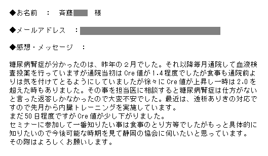 糖尿病腎症が分かったのは、昨年の２月でした。それ以降毎月通院して血液検査投薬を行っていますが通院当初はCre値が1.4程度でしたが食事も通院前よりは気を付けてとるようにしていましたが徐々にCre値が上昇し一時は2.0を超えた時もありました。その事を担当医に相談すると糖尿病腎症は仕方がないと言った返答しかなかったので大変不安でした。最近は、透析ありきの対応ですので先月から内臓トレーニングを実施しています。まだ50日程度ですがCre値が少し下がりました。セミナーに参加して一番知りたい事は食事のとり方等でしたがもっと具体的に知りたいので今後可能な時期を見て静岡の協会に伺いたいと思っています。その際はよろしくお願いします。