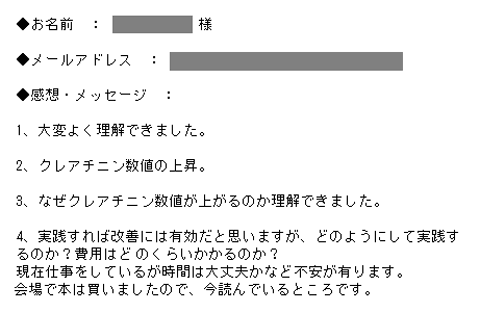 1、大変よく理解できました。2、クレアチニン数値の上昇。3、なぜクレアチニン数値が上がるのか理解できました。4、実践すれば改善には有効だと思いますが、どのようにして実践するのか？費用はどのくらいかかるのか？現在仕事をしているが時間は大丈夫かなど不安が有ります。会場で本は買いましたので、今読んでいるところです。