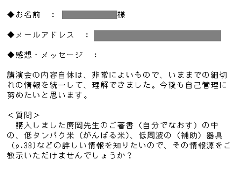 講演会の内容自体は、非常によいもので、いままでの細切れの情報を統一して、理解できました。今後も自己管理に努めたいと思います。＜質問＞購入しました廣岡先生のご著書（自分でなおす）の中の、低タンパク米（がんばる米）、低周波の（補助）器具（p.38)などの詳しい情報を知りたいので、その情報源をご教示いただけませんでしょうか？