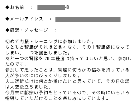 初めて内臓トレーニングに参加しました。もともと腎臓がそれほど良くなく、その上腎臓癌になってしまい、一つを摘出しました。あと一つの腎臓を20年程度は持ってほしいと思い、参加したのです。参加して思ったことは、腎臓に何らかの悩みを持っている人が多いのにはびっくりしました。人工透析だけは何とか避けたいと思っていて、その日の話は大変役立ちました。今月末に診察の予約をとっているので、その時にいろいろ指導していただけることを楽しみにしています。