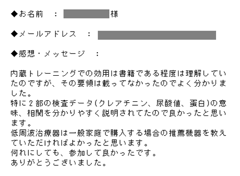 内蔵トレーニングでの効用は書籍である程度は理解していたのですが、その要領は載ってなかったのでよく分かりました。特に2部の検査データ(クレアチニン、尿酸値、蛋白)の意味、相関を分かりやすく説明されてたので良かったと思います。低周波治療器は一般家庭で購入する場合の推薦機器を教えていただければよかったと思います。何れにしても、参加して良かったです。ありがとうございました。