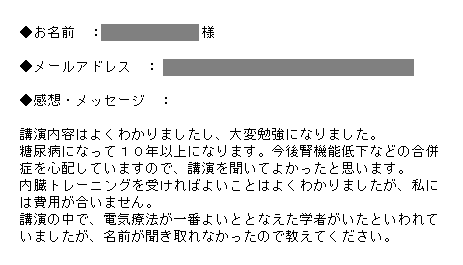 講演内容はよくわかりましたし、大変勉強になりました。糖尿病になって１０年以上になります。今後腎機能低下などの合併症を心配していますので、講演を聞いてよかったと思います。内臓トレーニングを受ければよいことはよくわかりましたが、私には費用が合いません。講演の中で、電気療法が一番よいととなえた学者がいたといわれていましたが、名前が聞き取れなかったので教えてください。