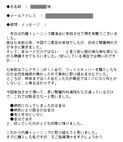 　先日は内臓トレーニング講演会に参加させて頂き有難うございました。実は七年前以来、今回で二度目の参加でしたが、改めて腎臓病の方の多さに驚きました。そして、自分一人だけではない・・と言う安心感の様な物も感じながら聴講させてもらいました。(安心している場合では無いのですが・・)七年前はクレアチニンが1.1台で、フットスキッパーを購入したものの全然危機感が無かったので真剣に取り組みませんでした。ところが、昨年までは1.5台だったのが最近では1.7になり何とかしないと、と焦るばかりです。今回参加させて頂いて、長い腎臓内科通院もただ通っているだけで、これでは駄目だなーと思いました。●病気になってしまったのは自分●病気により困るのは自分●他人任せにしない●自分で治すと、仰っていたのがとても印象に残りました。これから内臓トレーニングに取り組もうと思いました。すでに購入した私ですが、又ご指導頂けますでしょうか？