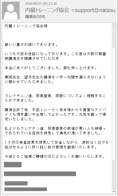 厳しい暑さが続いております。いつも大変お世話になっております。この度は大阪の腎臓病講演会を聴講させていただき本当にありがとうございました。御礼申し上げます。廣岡先生、望月先生の講演を一字一句聞き漏らさないように聴かせていただきました。 クレアチニン値、尿素窒素、尿酸についてよく理解することができました。講演会終了後、牛田トレーナー坂本様からも貴重なアドバイスも頂き暑い中出席してよかったです。元気を貰って帰宅いたしました。私よりもクレアチン値、尿素窒素の数値が悪い人も頑張っておられている症例を拝見して勇気が湧いてきました。1ケ月の検査結果を拝見して反省しながら、透析は1日でも延ばせるように肝に銘じ自分管理を徹底いたします。今後ともご指導ご鞭撻のほどよろしくお願いいたします。