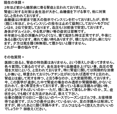 2年ほど前から糖尿病に寄る腎症と云われておりました。腎症に対する対策は食生活が大きく、血糖値を下げる事で、他に対策なしと云われております。血糖値は2年前まで医大の指示でインスリンを打っておりましたが、昨年(既に1年ほど、からインスリンの投与は止めて錠剤にしておりヘモグロビンは6.2位で安定しております、血圧も130前後で安定しております)身体がダルイとか、やる気が無い等の症状は皆無です。半年前から足の浮腫みがひどくなり、寝て起きた時は正常ですが、午後に為ると酷くなります。痺れて痛い時もありますが、横になれば少し楽になります。