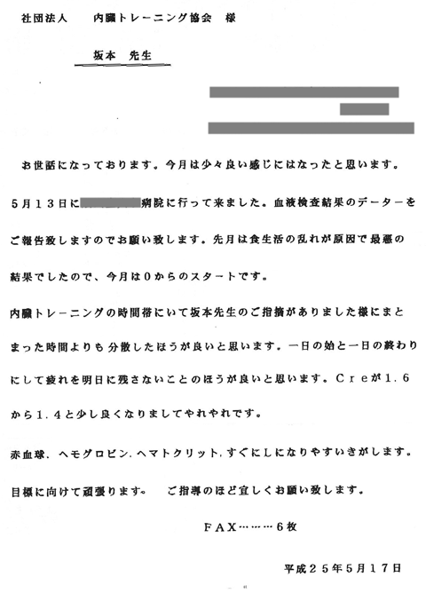 お世話になっております。今月は少々良い感じにはなったと思います。5月13日に病院に行って来ました。先月は食生活の乱れが原因で最悪の結果でしたので、今月は0からのスタートです。内臓トレーニングの時間帯にいて坂本先生のご指摘がありました様にまとまった時間よりも分散したほうが良いと思います。一日の始と終わりにして疲れを明日に残さないことのほうがよいと思います。Creが1.6から1.4と少し良くなりましてやれやれです。赤血球、ヘモグロビン、ヘマトクリット、すぐにLになりやすいきがします。