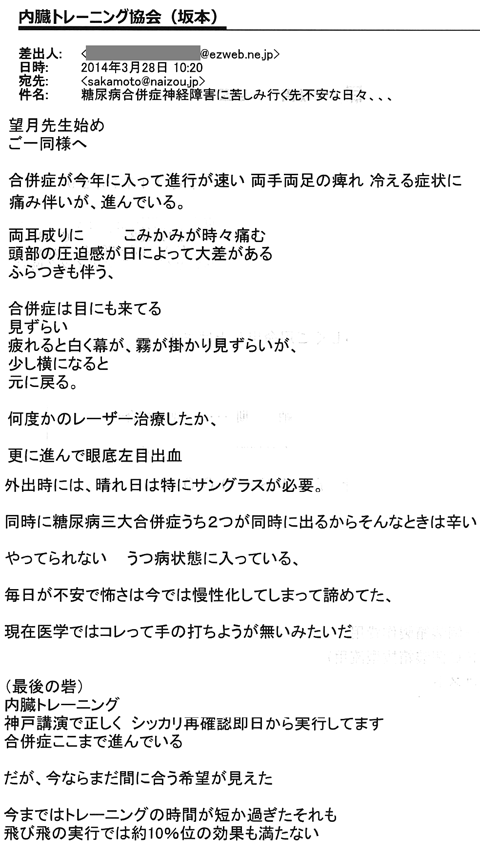 合併症が今年に入って進行が速い　両手両足の痺れ　冷える症状に痛み伴いが進んでいる。両耳鳴りにこめかみが時々痛む。頭部の圧迫感が日によって大差がある。ふらつきも伴う。合併症は目にも来ている。見づらい。疲れると白く膜が、霧がかかり見づらいが少し横になると元に戻る。何度かのレーザー治療をしたか、更に進んで眼底左目出血。外出時、晴れの日には特にサングラスが必要。同時に糖尿病三大合併症のうち2つが同時にでるからそんなときは辛い。やっていられない。うつ病状態に入っている。毎日が不安で怖さは今では慢性化してしまって諦めてた、現代医学ではこれって手の打ちようがないみたいだ。（最後の砦）内臓トレーニング神戸講演で正しくシッカリ再確認した翌日から実行してます。合併症もここまで進んでいる。だが今ならまだ間に合う希望が見えた。今迄はトレーニングの時間が短すぎたかそれも飛び飛びの実行では約10％の効果も満たない。