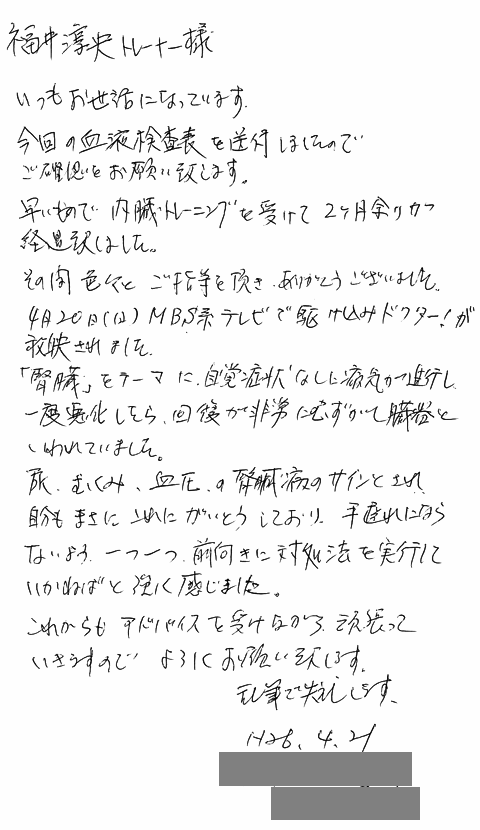 早いもので内臓トレーニングを受けて2か月余りが経過いたしました。その間色々とご指導を頂きありがとうございました。4月20日(日)MBS系テレビで「駆け込みドクター!」が放映されました。「腎臓」をテーマに自覚症状なしで病気が進行し、一度悪化したら回復が非常に難しい臓器と言われていました。尿、むくみ、血圧の腎臓病のサインとされ自分もまさにこれに該当しており、手遅れにならないよう一つ一つ前向きに対処法を実行していかねばと強く感じました。これからもアドバイスを受けながら頑張っていきますのでよろしくお願い致します。