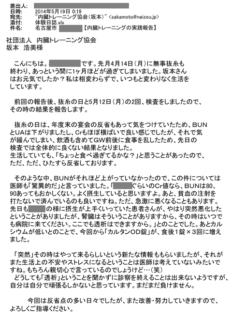 先月4月14日（月）に無事抜糸も終わり、あっという間に1ヶ月ほどが過ぎてしまいました。坂本さんはお元気でしたか？私は相変わらずで、いつもと変わりなく生活をしています。 前回の報告後、抜糸の日と5月12日（月）の2回、検査をしましたので、その時の結果を報告します。 抜糸の日は、年度末の宴会の反省もあって気をつけていたため、ＢＵＮとＵＡは下がりましたし、Crもほぼ横ばいで良い感じでしたが、それで気が緩んでしまい、飲酒も含めてＧＷ前後に食事を乱したため、先日の検査では全体的に良くない結果となりました。生活していても、「ちょっと食べ過ぎてるかな？」と思うことがあったので、ただ、ただ、ひたすら反省しております。 そのような中、ＢＵＮがそれほど上がっていなかったので、この件については医師も「驚異的だ」と言っていました。「あなたぐらいのＣｒ値なら、ＢＵＮは80、90あってもおかしくない。よく摂生していると思いますよ。あと、貧血の注射を打たないで済んでいるのも良いですね。ただ、急激に悪くなることもあります。先日もあなたの様に摂生が上手くいっていた患者さんが、やはり突然悪化したということがありましたが、腎臓はそういうことがありますから、その時はいつでも病院に来てください。ここでも透析はできますから。」とのことでした。あとカルシウムが低いとのことで、今回から「カルタンＯＤ錠」が、食後１錠×３回に増えました。 「突然」その時はやって来るらしいという新たな情報っももらいましたが、それがまた生活上の不安やストレスになるということは医師は考えていないみたいですね。もちろん親切心で言っているのでしょうけど…（笑） 　どうしても「透析」ということを聞かずに診察を終えることは出来ないようですが、自分は自分で頑張るしかないと思っています。まだまだ負けません。 今回は反省点の多い日々でしたが、また改善・努力していきますので、よろしくご指導ください。