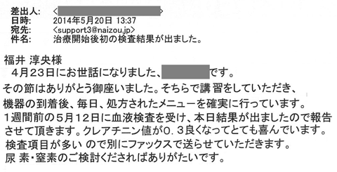 その節はありがとうございました。そちらで講習をしていただき、機器の到着後、毎日処方されたメニューを確実に行っています。１週間前の5月12日に血液検査を受け、本日結果が出ましたので報告させて頂きます。クレアチニン値が0.3良くなってとても喜んでいます。