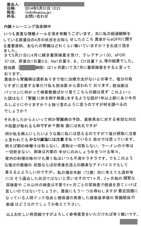 いつも貴重な情報メールを頂き有り難うございます。先に私の経過観察をしている尿蛋白の4月の状況をお知らせしたところ、貴会からeGFRに関する重要資料、あなたの腎臓はどれくらい働いていいますか？をお送りいただきました。さて5月21ん地位に4月に続き蓄尿検査を受け、クレアチニン1.00、eGFR　57.08、尿蛋白1日量0.9、Na1日量5.8、Cl1日量7.9、等の結果でした。担当医は1ヶ月おいて又7月に蓄尿検査をすると言っております。機械から腎臓病は透析ありきで他に治療法がないとの事で、塩分の取りすぎに注意することだけ私も担当医から言われております。担当医はパソコンに向かって検査数値ばかり見てこちらの顔は見ずこれといった話はなく「腎臓に針を刺す検査」をするような話が1年以上前にあり、今月久しぶりにやりますか？＞と独り言のようにいうのですが何を調べるのでしょうか？それをしたからといって何か腎臓病の予防、進捗具合に対する有効な対応や処置がとれるものですか？担当医には失礼ですが何か私を病人にしたいような風に私には思えるのですが？塩分摂取に注意と言われてもかなり減塩には注意を払っていると自分では思っています。