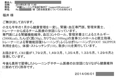 小生も今年の1月から健康管理を一変し、腎臓・血圧専門医、管理栄養士、トレーナーから成るチーム医療の世話になっています。専門医による腎臓機能維持、血圧コントロール、管理栄養士によるエネルギー（2000kcal)、たんぱく質（50ｇ）、カリウム（1500mg）の食事コントロールと献立指導、トレーナーによる腎機能回復トレーニング（ふくらはぎトレーニング(FOOT SKIPPER利用含む）、体操・ストレッチング（IH)、散歩（IH)を実行しています。お蔭様でCRE値が1.79/2月、1.49/3月、1.33/5月、1.29/6月と改善しています。今後も貴所で習得したトレーニングやチーム医療のお世話になりながら健康維持に努めて行く所存です。