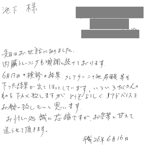 先日はお世話になりました。内臓トレーニングも順調に続けております。6月13日の検診の結果、クレアチニンの他尿酸等も下った結果が出てほっとしています。いろいろたくさんのものをFAXいたしますが、どぞよろしくアドバイスをお願い致したいと思います。お忙しい処誠に恐縮ですがお言葉に甘えて送らせて頂きます