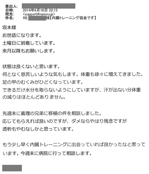 何となく息苦しいような気もします。体重も徐々に増えてきました。足の甲のむくみがひどくなっています。できるだけ水分を取らないようにしていますが、汗が出ない分体重の減りはほとんどありません。先週末に義理の兄弟に移植の件を相談しました。応じてもらえればよいのですが、ダメならやはり残念ですが透析もやむなしかと思っています。もう少し早く内臓トレーニングに出会っていれば良かったと思っています。