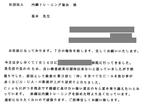 食生活の乱れのため良い検査結果は期待できないと思っていましたが予想通りでした。原因として検査の数日前に「肉」を食べて生ビールを飲むことが多くＢＵＮ・ＵＡの数値が上がり逆戻りとなりました。ＣｒｅもＨがつき残念です。誘惑に負けない強い意志のもと夏を乗り越えたいと思っています。体調は内臓トレーニングを始めた頃より良くなっています。透析になりたくないので頑張ります。。