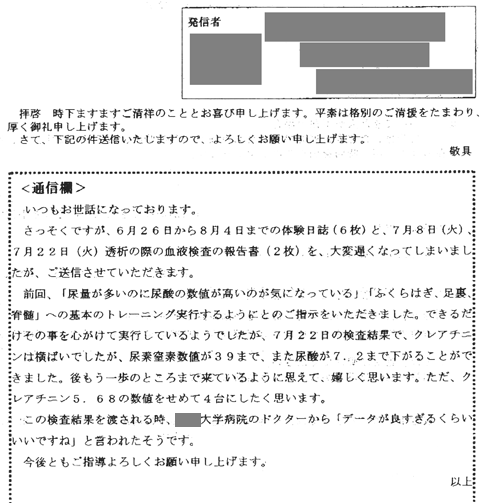 さっそくですが6月26日から8月4日までの体験日誌(6枚）と7月8日、7月22日透析の際の血液検査の報告書を大変遅くなってしまいましたが送信させていただきます。前回「尿量が多いのに尿酸の数値が高いのが気になっている」「ふくらはぎ、足裏、脊髄」への基本トレーニング実行するようにとのご指示をいただきました。できるだけそのことを心掛けて実行しているようでしたが、7月22日の検査結果でクレアチニンは横ばいでしたが尿素窒素数値が39まで、また尿酸が7.2まで下がることができました。あともう一歩のところまで来ているように思えてうれしくおもいます。ただ、クレアチニン5.68の数値をせめて4台にしたく思います。この検査結果を渡されるとき大学病院のドクターから「データが良すぎるくらいいいですね」と言われたそうです。。