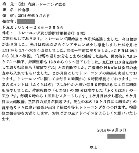 ご無沙汰しております。トレーニング開始後2か月が経過しました。今日検診がありました。先月は残念ながらクレアチニンが少し悪化しましたが、今月は1.91から1.7へ大きく改善しました。ほぼ一年前に戻りました。eＧＦＲは28.1から31.9へ改善。ご指導の通り水分をこまめに補給した結果、尿酸値も7.5から7.1へ低下、尿素窒素も12.8から9.5へ定価しました。血圧は110代を維持しております。トレーニングに関しては毎日5時間から5時間半続けております。一番のポイントは「ふくらはぎ」ではないかと思い、毎日6時間おきに4回に回数を増やしました。体験報告の「その他」の30分は増やした「ふくらはぎ」の1回分です。毎朝5時から1回目をスタートします。1ヶ月目は少し悪化、2か月目は大幅改善、三回目の来月が問題です。先生の本も「3か月目には結果が」の言葉通りさらに良い結果が出ますようにコンボもトレーニングを続けます。