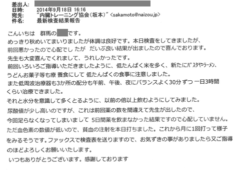 めっきり秋めいてまいりましたが体調は良好です。本日検査をしてきましが、前回悪かったので心配でしたがだいぶより結果が出ましたので喜んでおります。先生も大変喜んでくれまして、うれしかったです。前回いろいろご指導いただきましたように低タンパク米を多く、新たにパスタやラーメン、うどんお菓子等も療養食にして低タンパクの食事に注意しました。また低周波治療器も3カ所の配分も午前、午後、夜にバランスよく30分ずつ一日3時間くらい治療できました。それと水分を意識して多く摂るように以前の倍以上飲むようにしてみました。尿酸値が少し高いのですが、これは前回薬の数を間違えて先生が出したので今回足らなくなってしまいまして、5日間薬を飲まなかった結果ですので心配していません。ただ、血色素の数値が低いので、貧血の注射を本日打ちました。これから月に1回打って様子を見るそうです。