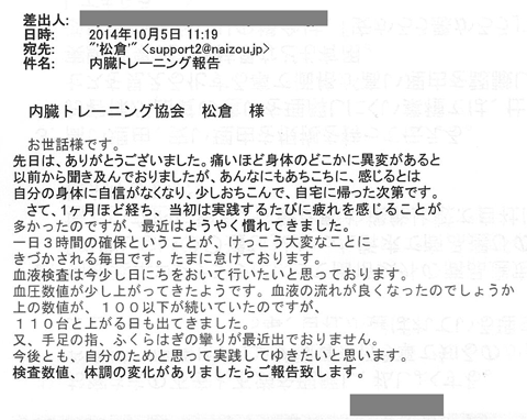 先日はありがとうございました。痛いほど身体のどこかに異変があると以前から聞き及んでおりましたが、あんなにもあちこちに感じるとは自分の体に自信がなくなり少しおちこんで自宅に帰った次第です。さて、一か月ほどたち、当初は実践するたびに疲れを感じることが多かったのですが、最近はようやく慣れてきました。一日三時間の確保ということが結構大変なことに気付かされる毎日です。たまに怠けております。血液検査は今少し日にちをおいて行いたいと思っております。血圧数値が少し上がってきたようです。血液の流れが良くなったのでしょうか。上の数値が100以下が続いていたのですが110台と上がる日も出てきました。又、手足の指、ふくらはぎの攣りも最近出ておりません。今後とも自分のためと思って実践してゆきたいと思います。