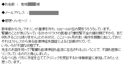 数年前からクレアチニンが基準を外れ、0.92~0.97位の間をうろうろしています。腎臓のことが気になっている(かかりつけの医者は「慢性腎不全の極初期ですから、まだ何もすることはありません」とのみ)のと、ここ2~3ヶ月めまい発作を頻繁に起こしており、それはストレスから来る自律神経失調症によると診断されていて、いろいろが不調な状態です。先生のお話を伺って「腎臓も自律神経も血流に左右される」ということで、不調も密接にリンクしているのだと得心しました。なるべく近いうちに予定を立ててクリニックを受診するか体験教室に参加してみたいと思っています。