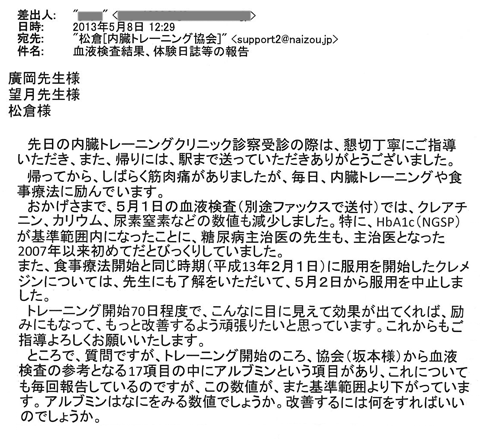 おかげさまで、5月1日の血液検査（別途ファックスで送付）では、クレアチニン、カリウム、尿素窒素などの数値も減少しました。特に、ＨｂＡ１ｃ（ＮＧＳＰ）が基準範囲内になったことに、糖尿病主治医の先生も、主治医となった2007年以来初めてだとびっくりしていました。また、食事療法開始と同じ時期（平成13年2月1日）に服用を開始したクレメジンについては、先生にも了解をいただいて、5月2日から服用を中止しました。　トレーニング開始７０日程度で、こんなに目に見えて効果が出てくれば、励みにもなって、もっと改善するよう頑張りたいと思っています。これからもご指導よろしくお願いいたします。