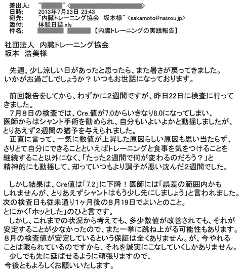 7月8日の検査では、Cre値が7.0からいきなり8.0になってしまい、医師からはシャント手術を勧められ、自分もいよいよかと動揺しましたが、とりあえず2週間の猶予を与えられました。しかし結果は、Cre値は「7.2」に下降！医師には「誤差の範囲かもしれませんが、とりあえずシャントはもう少し先にしましょう」と言われました。次の検査日も従来通り１ヶ月後の8月19日でよいとのこと。しかしこれまでの状況から考えても、多少数値が改善されてもそれが安定することが少なかったので、また一挙に跳ね上がる可能性もあります。が、今やれることは限られているのですからそれを誠実にこなしていくしかありません。少しでも先に延ばせるようにがんばります。