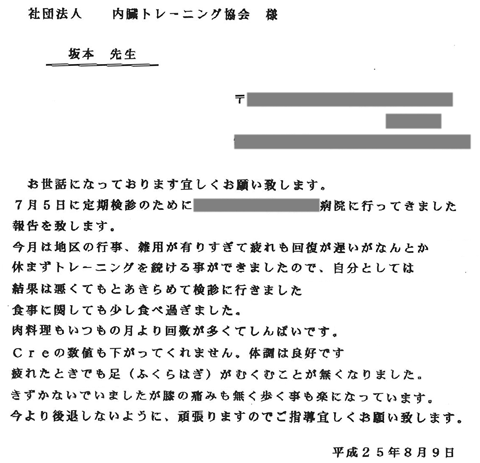 ７月５日に定期検診のために病院に行ってきました報告を致します。今月は地区の行事、雑用が有りすぎて疲れも回復が遅いがなんとか休まずトレーニングを続ける事ができましたので、自分としては結果は悪くてもとあきらめて検診に行きました。Ｃｒｅの数値も下がってくれません。体調は良好です。疲れたときでも足（ふくらはぎ）がむくむことが無くなりました。気付かないでいましたが膝の痛みも無く歩くことも楽になっています。今より後退しないように、頑張りますのでご指導よろしくお願い致します。
