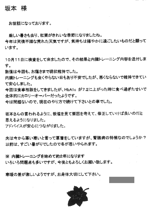 10月11日に検査をして来ましたので、その結果と内臓トレーニング内容を送付します。数値は今回も、お蔭さまで現状維持でした。内臓トレーニングも全くやらない日もあり不安でしたが、悪くならないで維持できていて安心しました。今回は食事相談をしてきましたが、ＨｂＡ1ｃが7.2に上がった時に食べ過ぎたせいで全体的にカロリーオーバーだったようです。今は問題ないので、現在のやり方で続けてくださいとの事でした。坂本さんの言われるように、数値を見て要因を考えて修正していけばよいのだと思えるようになりました。アドバイスが安心につながりました。