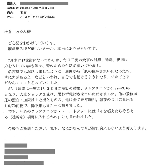 7月末にお世話になってからは、毎日三度の食事の計算、通電、親指に力を入れての歩き等々、腎のための生活が続いています。名古屋でもお話ししましたように周囲から「肌の色がきれいになったね。声に力があるよ」などと言われ、自分でも動けるようになり、おかげさまだなぁと思っていました。が、6週間に一度の1月28日の検診の結果、クレアチニンが3.28→3.65となり、大変ショックを受け、思わず電話させていただきました。他の数値は尿の蛋白、血尿は+と出たものの、他は全て正常範囲。朝夜の2回の血圧も110/70前後で、降圧剤もまた一つ減りました。でも肝心のクレアチニンが…ドクターには「4を超えたらそろそろ（透析を）視野に入れるかね」とも言われました。今後もご指導ください。私も何がなんでも透析に突入しないよう努力します。