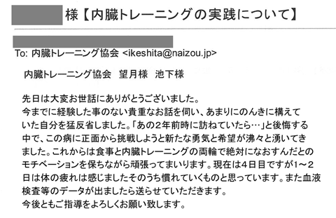 先日は大変お世話にありがとうございました。 今までに経験した事のない貴重なお話を伺い、あまりにのんきに構えていた自分を猛反省しました。「あの２年前時に訪ねていたら…」と後悔する中で、この病に正面から挑戦しようと新たな勇気と希望が沸々と湧いてきました。これからは食事と内臓トレーニングの両輪で絶対になおすんだとのモチベーションを保ちながら頑張ってまいります。現在は４日目ですが1～２日は体の疲れは感じましたそのうち慣れていくものと思っています。また血液検査等のデータが出ましたら送らせていただきます。今後ともご指導をよろしくお願い致します。