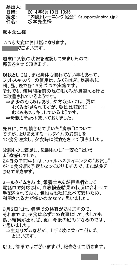 週末に父親の状況を確認してきましたので報告をさせていただきます。現状としましては、まだ身体も慣れていないこともあってフットスキッパーの使用はふくらはぎ、足裏共に朝、昼、晩で各15分ずつの実施です。 それでも使用開始前の足のむくみは見違えるほどに改善されているようです。 ⇒多少のむくみはあり夕方くらいには、さらにむくみが見られますが朝は比較的にむくみもスッキリしているようです。⇒母親もちょっと驚いておりました。 先日にご相談させて頂いた食事についてですが、とりあえずミールタイムのお試しを10食分注文し、夕食時に試食させていただきました。父親も少し満足し、母親も少し“一安心”というような感じでした。２４日の午前中にはウェルネスダイニングの“お試し”が12食分届く予定となっておりますので、また試食をさせていただきます。６月３日には、病院での検査がありますので、それまでは、夕食は必ずこの食事にして、少しでも良い結果が出れば、さらに今後の励みになるのでは、と思います。⇒生活のリズムなどが、上手く波に乗ってくれば、と思います。