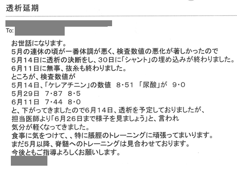 5月の連休の頃が一番体調が悪く、検査数値の悪化が著しかったので5月14日透析の決断をし、30日にｼｬﾝﾄの埋め込みが終わりました。6月11日に無事抜糸も終わりました。ところが、検査数値が5月14日、「クレアチニン」の数値8.51「尿酸」が9.0、5月29日　7.87　8.5、6月11日7.44　8.0と下がってきましたので6月14日、透析を予定しておりましたが、担当医師により6月26日まで様子を見ましょう」と言われ気分が軽くなってきました。食事に気をつけて、特に脹脛のトレーニングに頑張ってまいります。まだ5月以降、脊髄へのトレーニングは見合わせております。今後とも宜しくお願いします。