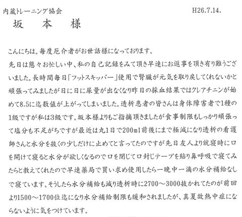 先日は態々お忙しい中、私の自己記録をみて頂き早速にお返事を頂きありがとうございました。長時間毎日「フットスキッパー」使用で腎臓が元気を取り戻してくれないかと頑張ってみましたが、日に日に尿量が出なくなり昨日の採血結果ではクレアチニンが初めて8.5にまで数値が上がってしまいました。透析患者の皆さんは身体障害者で１種の１級ですが私は３級です。坂本様よりもご指摘いただきましたが食事制限もしっかりがんばって塩分も不足がちですが最近は丸１日で200ml前後にまで極減になり透析の看護師さんと水分を抜くの少しだけに止めてと言ったのですが先日友人より就寝時に口をあけて寝ると水分がほしくなるので口を閉じて口封じテープを貼り鼻呼吸で寝てみたらと教えてくれたので早速薬局で買い求め使用したら一晩中 一滴の水分補給なしで寝ています。そしうしたら水分補給も減り透析時に2700～3000抜かれてたのが前回より1500～1700位までになり水分補給制限も緩和されましたが、真夏故熱中症にならないように気を付けています。